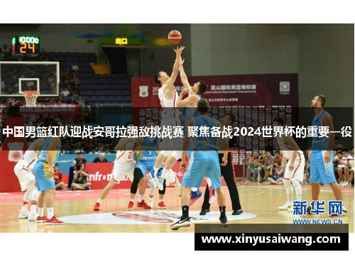 中国男篮红队迎战安哥拉强敌挑战赛 聚焦备战2024世界杯的重要一役