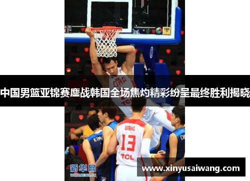 中国男篮亚锦赛鏖战韩国全场焦灼精彩纷呈最终胜利揭晓